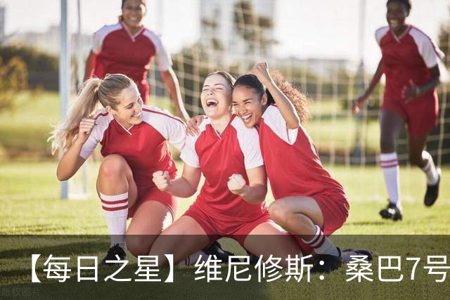 【每日之星】维尼修斯：桑巴7号不止华丽更有坚韧 逆风起舞的勇敢者